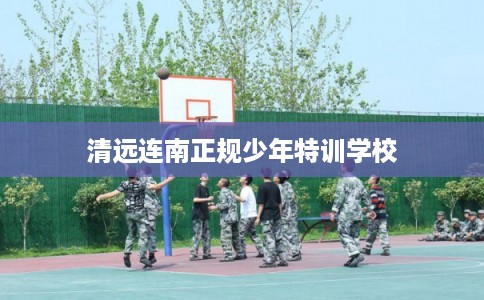 清远连南正规少年特训学校 清远连南正规少年特训学校