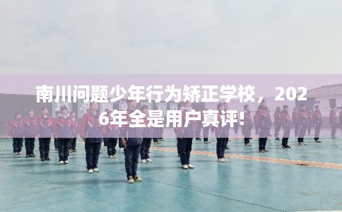 南川问题少年行为矫正学校，2026年全是用户真评!