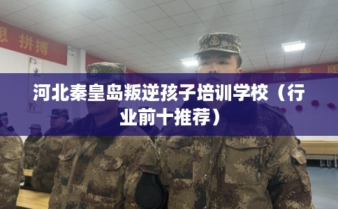 河北秦皇岛叛逆孩子培训学校(行业前十推荐) 河北秦皇岛叛逆孩子培训学校(行业前十推荐)