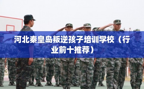 河北秦皇岛叛逆孩子培训学校(行业前十推荐) 河北秦皇岛叛逆孩子培训学校(行业前十推荐)