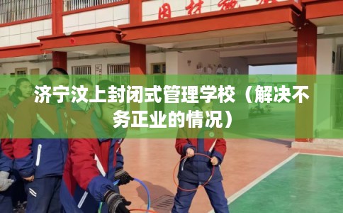 济宁汶上封闭式管理学校（解决不务正业的情况）