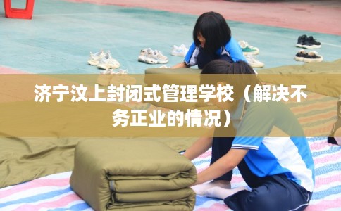 济宁汶上封闭式管理学校（解决不务正业的情况）