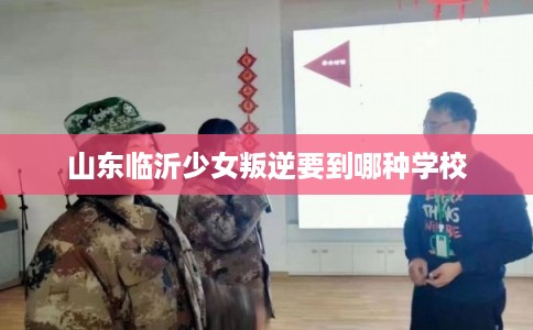 山东临沂少女叛逆要到哪种学校