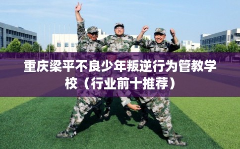 重庆梁平不良少年叛逆行为管教学校（行业前十推荐）