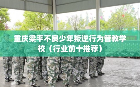 重庆梁平不良少年叛逆行为管教学校（行业前十推荐）