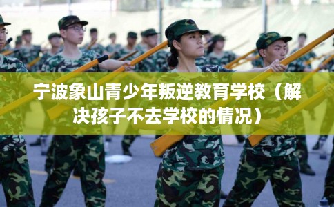 宁波象山青少年叛逆教育学校（解决孩子不去学校的情况）