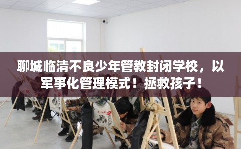 聊城临清不良少年管教封闭学校，以军事化管理模式！拯救孩子！