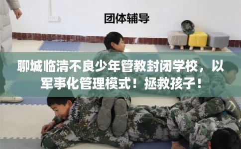 聊城临清不良少年管教封闭学校，以军事化管理模式！拯救孩子！