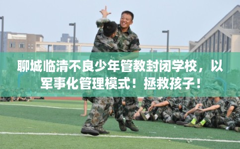 聊城临清不良少年管教封闭学校，以军事化管理模式！拯救孩子！