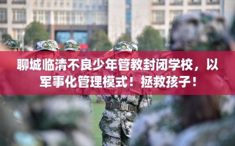 聊城临清不良少年管教封闭学校，以军事化管理模式！拯救孩子！