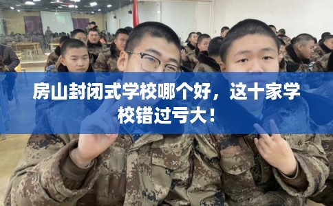 房山封闭式学校哪个好，这十家学校错过亏大！