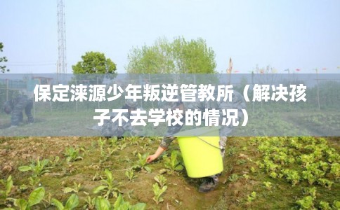 保定涞源少年叛逆管教所(解决孩子不去学校的情况) 保定涞源少年叛逆管教所(解决孩子不去学校的情况)