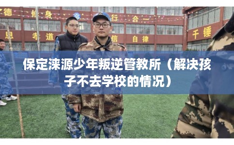 保定涞源少年叛逆管教所(解决孩子不去学校的情况) 保定涞源少年叛逆管教所(解决孩子不去学校的情况)
