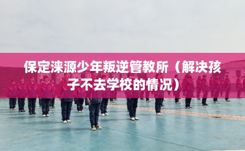 保定涞源少年叛逆管教所（解决孩子不去学校的情况）