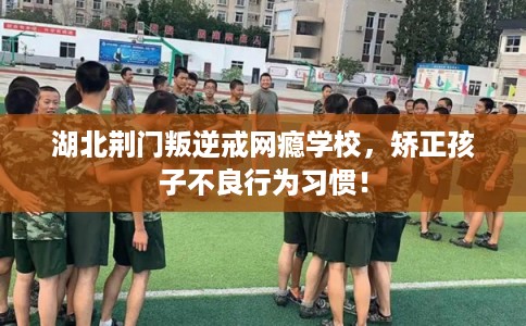 湖北荆门叛逆戒网瘾学校，矫正孩子不良行为习惯！