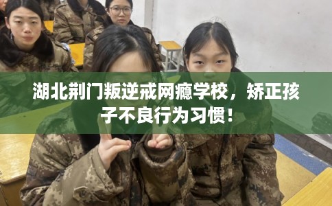 湖北荆门叛逆戒网瘾学校，矫正孩子不良行为习惯！