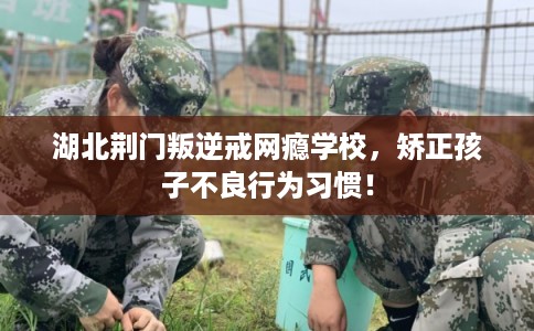 湖北荆门叛逆戒网瘾学校，矫正孩子不良行为习惯！