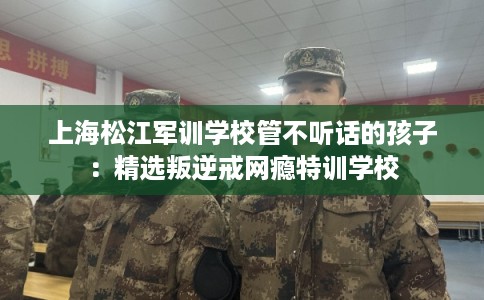 上海松江军训学校管不听话的孩子：精选叛逆戒网瘾特训学校