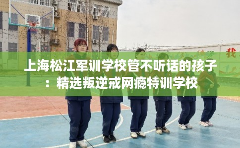 上海松江军训学校管不听话的孩子：精选叛逆戒网瘾特训学校