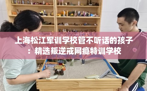 上海松江军训学校管不听话的孩子：精选叛逆戒网瘾特训学校