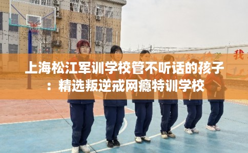 上海松江军训学校管不听话的孩子：精选叛逆戒网瘾特训学校