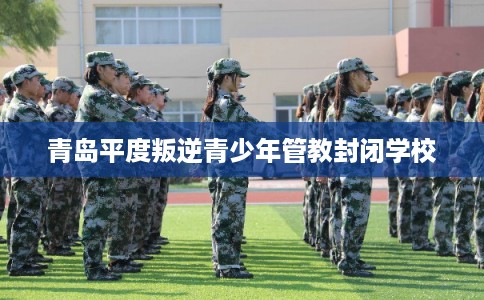 青岛平度叛逆青少年管教封闭学校