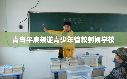 青岛平度叛逆青少年管教封闭学校