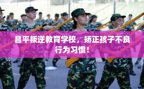 昌平叛逆教育学校，矫正孩子不良行为习惯！