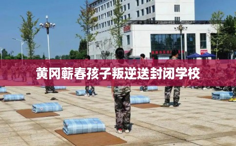 黄冈蕲春孩子叛逆送封闭学校 黄冈蕲春孩子叛逆送封闭学校