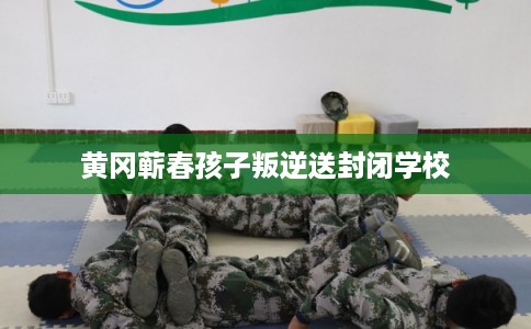 黄冈蕲春孩子叛逆送封闭学校 黄冈蕲春孩子叛逆送封闭学校