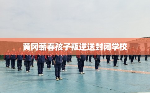 黄冈蕲春孩子叛逆送封闭学校
