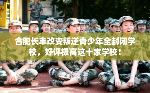 合肥长丰改变叛逆青少年全封闭学校，好评极高这十家学校！