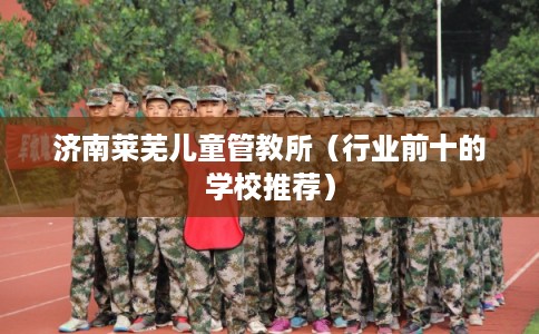 济南莱芜儿童管教所（行业前十的学校推荐）