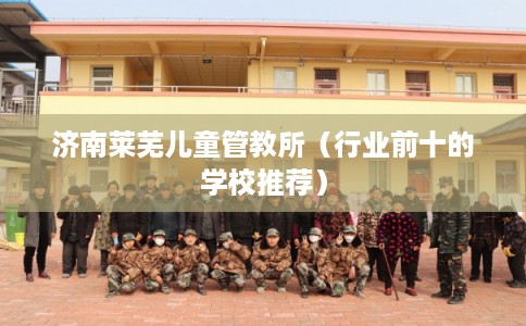 济南莱芜儿童管教所（行业前十的学校推荐）