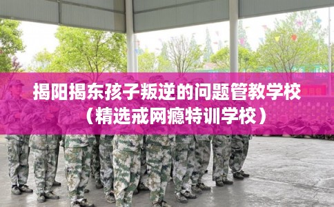 揭阳揭东孩子叛逆的问题管教学校（精选戒网瘾特训学校）