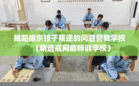 揭阳揭东孩子叛逆的问题管教学校（精选戒网瘾特训学校）