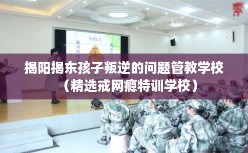 揭阳揭东孩子叛逆的问题管教学校（精选戒网瘾特训学校）