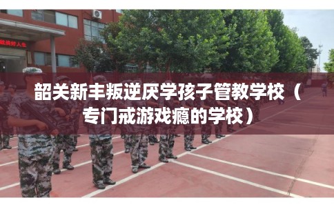 韶关新丰叛逆厌学孩子管教学校（专门戒游戏瘾的学校）