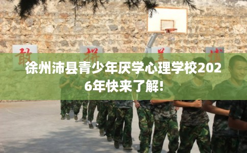 徐州沛县青少年厌学心理学校2026年快来了解!