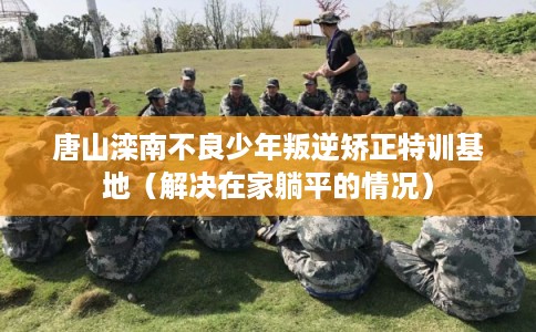 唐山滦南不良少年叛逆矫正特训基地（解决在家躺平的情况）