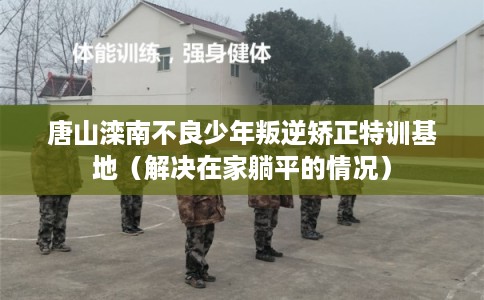 唐山滦南不良少年叛逆矫正特训基地（解决在家躺平的情况）