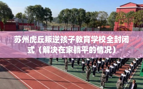 苏州虎丘叛逆孩子教育学校全封闭式（解决在家躺平的情况）