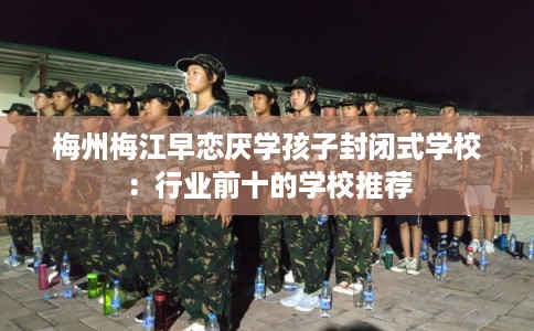 梅州梅江早恋厌学孩子封闭式学校:行业前十的学校推荐 梅州梅江早恋厌学孩子封闭式学校:行业前十的学校推荐