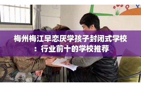梅州梅江早恋厌学孩子封闭式学校:行业前十的学校推荐 梅州梅江早恋厌学孩子封闭式学校:行业前十的学校推荐
