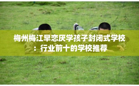 梅州梅江早恋厌学孩子封闭式学校：行业前十的学校推荐