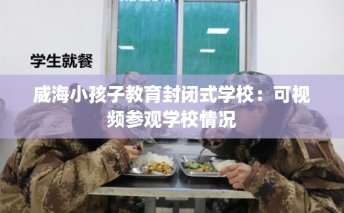威海小孩子教育封闭式学校:可视频参观学校情况 威海小孩子教育封闭式学校:可视频参观学校情况