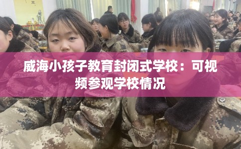 威海小孩子教育封闭式学校:可视频参观学校情况 威海小孩子教育封闭式学校:可视频参观学校情况