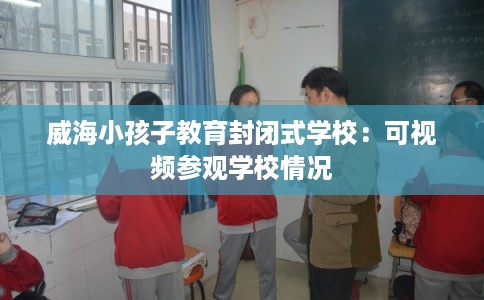 威海小孩子教育封闭式学校:可视频参观学校情况 威海小孩子教育封闭式学校:可视频参观学校情况