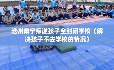 沧州肃宁叛逆孩子全封闭学校（解决孩子不去学校的情况）