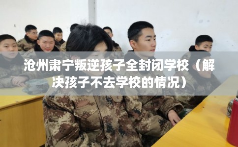 沧州肃宁叛逆孩子全封闭学校（解决孩子不去学校的情况）